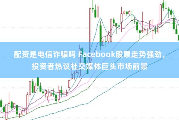 配资是电信诈骗吗 Facebook股票走势强劲,投资者热议社交媒体巨头市场前景