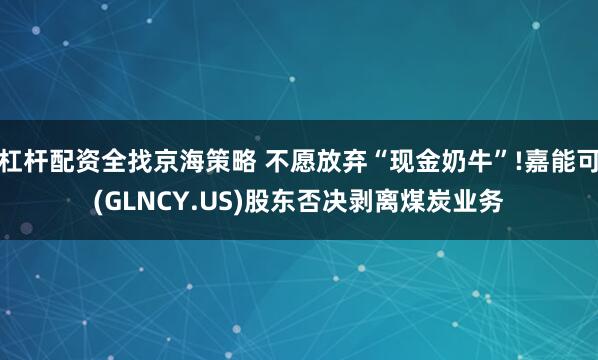 杠杆配资全找京海策略 不愿放弃“现金奶牛”!嘉能可(GLNCY.US)股东否决剥离煤炭业务