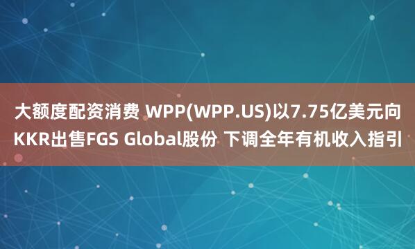 大额度配资消费 WPP(WPP.US)以7.75亿美元向KKR出售FGS Global股份 下调全年有机收入指引