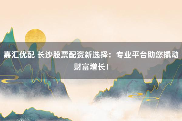 嘉汇优配 长沙股票配资新选择：专业平台助您撬动财富增长！