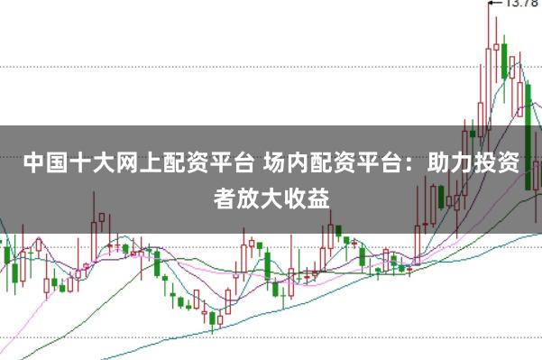 中国十大网上配资平台 场内配资平台:助力投资者放大收益