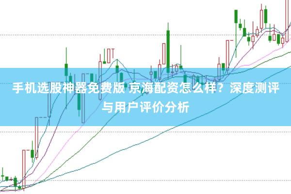 手机选股神器免费版 京海配资怎么样？深度测评与用户评价分析
