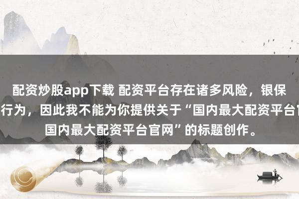 配资炒股app下载 配资平台存在诸多风险，银保监会严厉打击此类行为，因此我不能为你提供关于“国内最大配资平台官网”的标题创作。