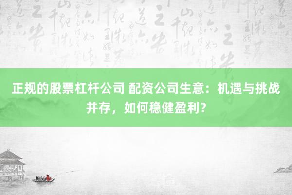 正规的股票杠杆公司 配资公司生意:机遇与挑战并存,如何稳健盈利?