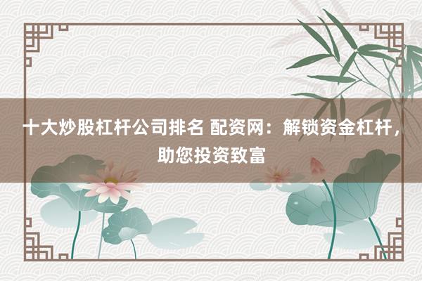 十大炒股杠杆公司排名 配资网：解锁资金杠杆，助您投资致富