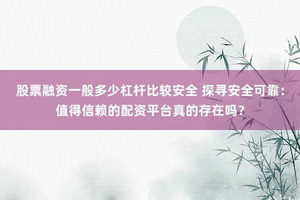股票融资一般多少杠杆比较安全 探寻安全可靠：值得信赖的配资平台真的存在吗？