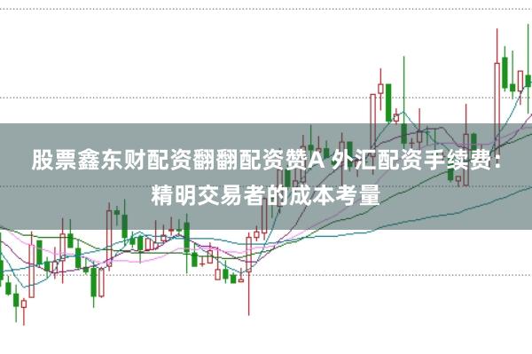 股票鑫东财配资翻翻配资赞A 外汇配资手续费：精明交易者的成本考量