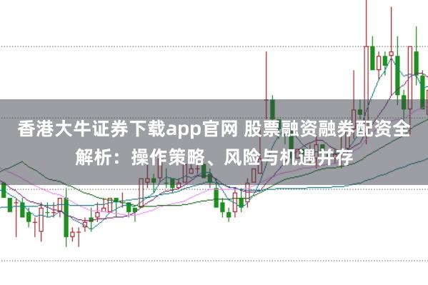 香港大牛证券下载app官网 股票融资融券配资全解析：操作策略、风险与机遇并存