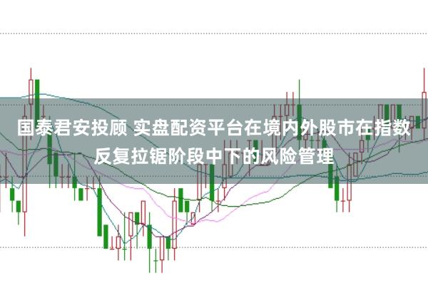 国泰君安投顾 实盘配资平台在境内外股市在指数反复拉锯阶段中下的风险管理