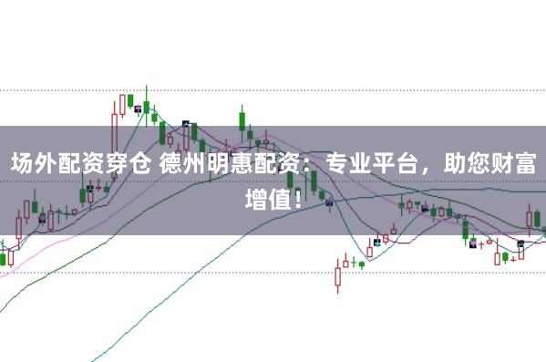 场外配资穿仓 德州明惠配资：专业平台，助您财富增值！