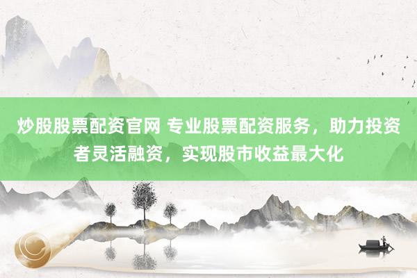 炒股股票配资官网 专业股票配资服务，助力投资者灵活融资，实现股市收益最大化